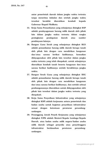 2016, No. 547 -6-
antar pemerintah daerah dalam jangka waktu tertentu
tanpa menerima imbalan dan setelah jangka waktu
tersebut berakhir diserahkan kembali kepada
Gubernur/Bupati/Walikota.
35. Kerja Sama Pemanfaatan yang selanjutnya disingkat KSP
adalah pendayagunaan barang milik daerah oleh pihak
lain dalam jangka waktu tertentu dalam rangka
peningkatan pendapatan daerah atau sumber
pembiayaan lainnya.
36. Bangun Guna Serah yang selanjutnya disingkat BGS
adalah pemanfaatan barang milik daerah berupa tanah
oleh pihak lain dengan cara mendirikan bangunan
dan/atau sarana berikut fasilitasnya, kemudian
didayagunakan oleh pihak lain tersebut dalam jangka
waktu tertentu yang telah disepakati, untuk selanjutnya
diserahkan kembali tanah beserta bangunan dan/atau
sarana berikut fasilitasnya setelah berakhirnya jangka
waktu.
37. Bangun Serah Guna yang selanjutnya disingkat BSG
adalah pemanfaatan barang milik daerah berupa tanah
oleh pihak lain dengan cara mendirikan bangunan
dan/atau sarana berikut fasilitasnya, dan setelah selesai
pembangunannya diserahkan untuk didayagunakan oleh
pihak lain tersebut dalam jangka waktu tertentu yang
disepakati.
38. Kerja Sama Penyediaan Infrastruktur yang selanjutnya
disingkat KSPI adalah kerjasama antara pemerintah dan
badan usaha untuk kegiatan penyediaan infrastruktur
sesuai dengan ketentuan peraturan perundang-
undangan.
39. Penanggung Jawab Proyek Kerjasama yang selanjutnya
disingkat PJPK adalah Menteri/Kepala Lembaga/Kepala
Daerah, atau badan usaha milik negara/badan usaha
milik daerah sebagai penyedia atau penyelenggara
infrastruktur berdasarkan peraturan perundang-
undangan.
www.peraturan.go.id
 