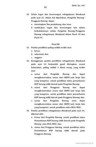 2016, No. 547
61
(2) Selain tugas dan kewenangan sebagaimana dimaksud
pada ayat (1), dalam hal diperlukan, Pengelola Barang/
Pengguna Barang dapat:
a. menetapkan Tim pendukung; dan/atau
b. melakukan tugas dan kewenangan lain dalam
kedudukannya selaku Pengelola Barang/Pengguna
Barang sebagaimana dimaksud dalam Pasal 10 dan
Pasal 12.
Pasal 89
(1) Panitia pemilihan paling sedikit terdiri atas:
a. ketua;
b. sekretaris; dan
c. anggota.
(2) Keanggotaan panitia pemilihan sebagaimana dimaksud
pada ayat (1) berjumlah gasal ditetapkan sesuai
kebutuhan, paling sedikit 5 (lima) orang, yang terdiri
atas:
a. unsur dari Pengelola Barang dan dapat
mengikutsertakan unsur dari SKPD/unit kerja lain
yang kompeten, untuk pemilihan mitra pemanfaatan
KSP barang milik daerah pada Pengelola Barang;
b. unsur dari Pengguna Barang dan dapat
mengikutsertakan unsur dari SKPD/unit kerja lain
yang kompeten, untuk pemilihan mitra pemanfaatan
KSP barang milik daerah pada Pengguna Barang; dan
c. unsur dari Pengelola Barang serta dapat
mengikutsertakan unsur dari SKPD/unit kerja lain
yang kompeten, untuk pemilihan mitra BGS/BSG.
(3) Panitia pemilihan sebagaimana dimaksud pada ayat (1),
diketuai oleh:
a. Unsur dari Pengelola Barang, untuk pemilihan mitra
Pemanfaatan KSP barang milik daerah pada Pengelola
Barang atau BGS/BSG; dan
b. unsur dari Pengguna Barang, untuk pemilihan mitra
Pemanfaatan KSP barang milik daerah pada
Pengguna Barang.
www.peraturan.go.id
 