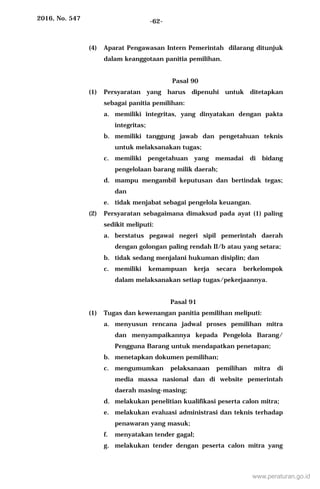 2016, No. 547 -62-
(4) Aparat Pengawasan Intern Pemerintah dilarang ditunjuk
dalam keanggotaan panitia pemilihan.
Pasal 90
(1) Persyaratan yang harus dipenuhi untuk ditetapkan
sebagai panitia pemilihan:
a. memiliki integritas, yang dinyatakan dengan pakta
integritas;
b. memiliki tanggung jawab dan pengetahuan teknis
untuk melaksanakan tugas;
c. memiliki pengetahuan yang memadai di bidang
pengelolaan barang milik daerah;
d. mampu mengambil keputusan dan bertindak tegas;
dan
e. tidak menjabat sebagai pengelola keuangan.
(2) Persyaratan sebagaimana dimaksud pada ayat (1) paling
sedikit meliputi:
a. berstatus pegawai negeri sipil pemerintah daerah
dengan golongan paling rendah II/b atau yang setara;
b. tidak sedang menjalani hukuman disiplin; dan
c. memiliki kemampuan kerja secara berkelompok
dalam melaksanakan setiap tugas/pekerjaannya.
Pasal 91
(1) Tugas dan kewenangan panitia pemilihan meliputi:
a. menyusun rencana jadwal proses pemilihan mitra
dan menyampaikannya kepada Pengelola Barang/
Pengguna Barang untuk mendapatkan penetapan;
b. menetapkan dokumen pemilihan;
c. mengumumkan pelaksanaan pemilihan mitra di
media massa nasional dan di website pemerintah
daerah masing-masing;
d. melakukan penelitian kualifikasi peserta calon mitra;
e. melakukan evaluasi administrasi dan teknis terhadap
penawaran yang masuk;
f. menyatakan tender gagal;
g. melakukan tender dengan peserta calon mitra yang
www.peraturan.go.id
 