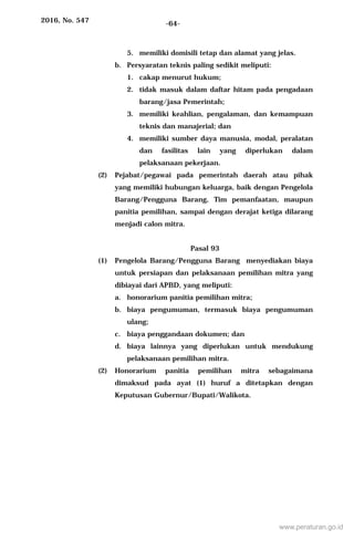 2016, No. 547 -64-
5. memiliki domisili tetap dan alamat yang jelas.
b. Persyaratan teknis paling sedikit meliputi:
1. cakap menurut hukum;
2. tidak masuk dalam daftar hitam pada pengadaan
barang/jasa Pemerintah;
3. memiliki keahlian, pengalaman, dan kemampuan
teknis dan manajerial; dan
4. memiliki sumber daya manusia, modal, peralatan
dan fasilitas lain yang diperlukan dalam
pelaksanaan pekerjaan.
(2) Pejabat/pegawai pada pemerintah daerah atau pihak
yang memiliki hubungan keluarga, baik dengan Pengelola
Barang/Pengguna Barang, Tim pemanfaatan, maupun
panitia pemilihan, sampai dengan derajat ketiga dilarang
menjadi calon mitra.
Pasal 93
(1) Pengelola Barang/Pengguna Barang menyediakan biaya
untuk persiapan dan pelaksanaan pemilihan mitra yang
dibiayai dari APBD, yang meliputi:
a. honorarium panitia pemilihan mitra;
b. biaya pengumuman, termasuk biaya pengumuman
ulang;
c. biaya penggandaan dokumen; dan
d. biaya lainnya yang diperlukan untuk mendukung
pelaksanaan pemilihan mitra.
(2) Honorarium panitia pemilihan mitra sebagaimana
dimaksud pada ayat (1) huruf a ditetapkan dengan
Keputusan Gubernur/Bupati/Walikota.
www.peraturan.go.id
 