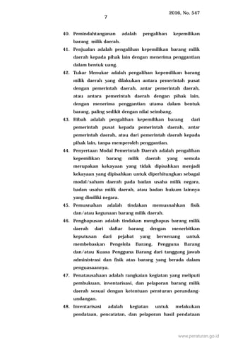 2016, No. 547
7
40. Pemindahtanganan adalah pengalihan kepemilikan
barang milik daerah.
41. Penjualan adalah pengalihan kepemilikan barang milik
daerah kepada pihak lain dengan menerima penggantian
dalam bentuk uang.
42. Tukar Menukar adalah pengalihan kepemilikan barang
milik daerah yang dilakukan antara pemerintah pusat
dengan pemerintah daerah, antar pemerintah daerah,
atau antara pemerintah daerah dengan pihak lain,
dengan menerima penggantian utama dalam bentuk
barang, paling sedikit dengan nilai seimbang.
43. Hibah adalah pengalihan kepemilikan barang dari
pemerintah pusat kepada pemerintah daerah, antar
pemerintah daerah, atau dari pemerintah daerah kepada
pihak lain, tanpa memperoleh penggantian.
44. Penyertaan Modal Pemerintah Daerah adalah pengalihan
kepemilikan barang milik daerah yang semula
merupakan kekayaan yang tidak dipisahkan menjadi
kekayaan yang dipisahkan untuk diperhitungkan sebagai
modal/saham daerah pada badan usaha milik negara,
badan usaha milik daerah, atau badan hukum lainnya
yang dimiliki negara.
45. Pemusnahan adalah tindakan memusnahkan fisik
dan/atau kegunaan barang milik daerah.
46. Penghapusan adalah tindakan menghapus barang milik
daerah dari daftar barang dengan menerbitkan
keputusan dari pejabat yang berwenang untuk
membebaskan Pengelola Barang, Pengguna Barang
dan/atau Kuasa Pengguna Barang dari tanggung jawab
administrasi dan fisik atas barang yang berada dalam
penguasaannya.
47. Penatausahaan adalah rangkaian kegiatan yang meliputi
pembukuan, inventarisasi, dan pelaporan barang milik
daerah sesuai dengan ketentuan peraturan perundang-
undangan.
48. Inventarisasi adalah kegiatan untuk melakukan
pendataan, pencatatan, dan pelaporan hasil pendataan
www.peraturan.go.id
 