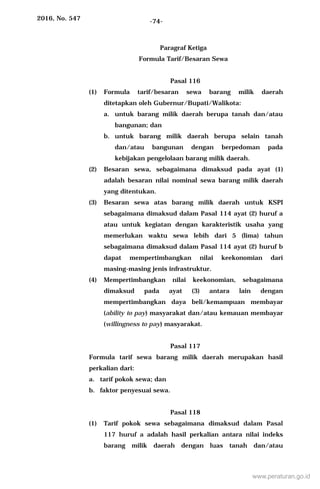 2016, No. 547 -74-
Paragraf Ketiga
Formula Tarif/Besaran Sewa
Pasal 116
(1) Formula tarif/besaran sewa barang milik daerah
ditetapkan oleh Gubernur/Bupati/Walikota:
a. untuk barang milik daerah berupa tanah dan/atau
bangunan; dan
b. untuk barang milik daerah berupa selain tanah
dan/atau bangunan dengan berpedoman pada
kebijakan pengelolaan barang milik daerah.
(2) Besaran sewa, sebagaimana dimaksud pada ayat (1)
adalah besaran nilai nominal sewa barang milik daerah
yang ditentukan.
(3) Besaran sewa atas barang milik daerah untuk KSPI
sebagaimana dimaksud dalam Pasal 114 ayat (2) huruf a
atau untuk kegiatan dengan karakteristik usaha yang
memerlukan waktu sewa lebih dari 5 (lima) tahun
sebagaimana dimaksud dalam Pasal 114 ayat (2) huruf b
dapat mempertimbangkan nilai keekonomian dari
masing-masing jenis infrastruktur.
(4) Mempertimbangkan nilai keekonomian, sebagaimana
dimaksud pada ayat (3) antara lain dengan
mempertimbangkan daya beli/kemampuan membayar
(ability to pay) masyarakat dan/atau kemauan membayar
(willingness to pay) masyarakat.
Pasal 117
Formula tarif sewa barang milik daerah merupakan hasil
perkalian dari:
a. tarif pokok sewa; dan
b. faktor penyesuai sewa.
Pasal 118
(1) Tarif pokok sewa sebagaimana dimaksud dalam Pasal
117 huruf a adalah hasil perkalian antara nilai indeks
barang milik daerah dengan luas tanah dan/atau
www.peraturan.go.id
 