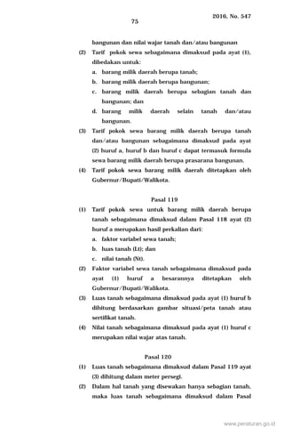2016, No. 547
75
bangunan dan nilai wajar tanah dan/atau bangunan
(2) Tarif pokok sewa sebagaimana dimaksud pada ayat (1),
dibedakan untuk:
a. barang milik daerah berupa tanah;
b. barang milik daerah berupa bangunan;
c. barang milik daerah berupa sebagian tanah dan
bangunan; dan
d. barang milik daerah selain tanah dan/atau
bangunan.
(3) Tarif pokok sewa barang milik daerah berupa tanah
dan/atau bangunan sebagaimana dimaksud pada ayat
(2) huruf a, huruf b dan huruf c dapat termasuk formula
sewa barang milik daerah berupa prasarana bangunan.
(4) Tarif pokok sewa barang milik daerah ditetapkan oleh
Gubernur/Bupati/Walikota.
Pasal 119
(1) Tarif pokok sewa untuk barang milik daerah berupa
tanah sebagaimana dimaksud dalam Pasal 118 ayat (2)
huruf a merupakan hasil perkalian dari:
a. faktor variabel sewa tanah;
b. luas tanah (Lt); dan
c. nilai tanah (Nt).
(2) Faktor variabel sewa tanah sebagaimana dimaksud pada
ayat (1) huruf a besarannya ditetapkan oleh
Gubernur/Bupati/Walikota.
(3) Luas tanah sebagaimana dimaksud pada ayat (1) huruf b
dihitung berdasarkan gambar situasi/peta tanah atau
sertifikat tanah.
(4) Nilai tanah sebagaimana dimaksud pada ayat (1) huruf c
merupakan nilai wajar atas tanah.
Pasal 120
(1) Luas tanah sebagaimana dimaksud dalam Pasal 119 ayat
(3) dihitung dalam meter persegi.
(2) Dalam hal tanah yang disewakan hanya sebagian tanah,
maka luas tanah sebagaimana dimaksud dalam Pasal
www.peraturan.go.id
 