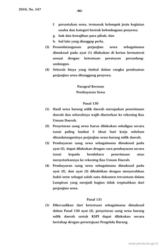 2016, No. 547 -80-
f. peruntukan sewa, termasuk kelompok jenis kegiatan
usaha dan kategori bentuk kelembagaan penyewa;
g. hak dan kewajiban para pihak; dan
h. hal lain yang dianggap perlu.
(3) Penandatanganan perjanjian sewa sebagaimana
dimaksud pada ayat (1) dilakukan di kertas bermaterai
sesuai dengan ketentuan peraturan perundang-
undangan.
(4) Seluruh biaya yang timbul dalam rangka pembuatan
perjanjian sewa ditanggung penyewa.
Paragraf Keenam
Pembayaran Sewa
Pasal 130
(1) Hasil sewa barang milik daerah merupakan penerimaan
daerah dan seluruhnya wajib disetorkan ke rekening Kas
Umum Daerah.
(2) Penyetoran uang sewa harus dilakukan sekaligus secara
tunai paling lambat 2 (dua) hari kerja sebelum
ditandatanganinya perjanjian sewa barang milik daerah.
(3) Pembayaran uang sewa sebagaimana dimaksud pada
ayat (2), dapat dilakukan dengan cara pembayaran secara
tunai kepada bendahara penerimaan atau
menyetorkannya ke rekening Kas Umum Daerah.
(4) Pembayaran uang sewa sebagaimana dimaksud pada
ayat (2), dan ayat (3) dibuktikan dengan menyerahkan
bukti setor sebagai salah satu dokumen tercantum dalam
Lampiran yang menjadi bagian tidak terpisahkan dari
perjanjian sewa.
Pasal 131
(1) Dikecualikan dari ketentuan sebagaimana dimaksud
dalam Pasal 130 ayat (2), penyetoran uang sewa barang
milik daerah untuk KSPI dapat dilakukan secara
bertahap dengan persetujuan Pengelola Barang.
www.peraturan.go.id
 