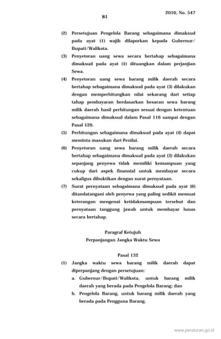 2016, No. 547
81
(2) Persetujuan Pengelola Barang sebagaimana dimaksud
pada ayat (1) wajib dilaporkan kepada Gubernur/
Bupati/Walikota.
(3) Penyetoran uang sewa secara bertahap sebagaimana
dimaksud pada ayat (1) dituangkan dalam perjanjian
Sewa.
(4) Penyetoran uang sewa barang milik daerah secara
bertahap sebagaimana dimaksud pada ayat (3) dilakukan
dengan memperhitungkan nilai sekarang dari setiap
tahap pembayaran berdasarkan besaran sewa barang
milik daerah hasil perhitungan sesuai dengan ketentuan
sebagaimana dimaksud dalam Pasal 116 sampai dengan
Pasal 126.
(5) Perhitungan sebagaimana dimaksud pada ayat (4) dapat
meminta masukan dari Penilai.
(6) Penyetoran uang sewa barang milik daerah secara
bertahap sebagaimana dimaksud pada ayat (3) dilakukan
sepanjang penyewa tidak memiliki kemampuan yang
cukup dari aspek finansial untuk membayar secara
sekaligus dibuktikan dengan surat pernyataan.
(7) Surat pernyataan sebagaimana dimaksud pada ayat (6)
ditandatangani oleh penyewa yang paling sedikit memuat
keterangan mengenai ketidakmampuan tersebut dan
pernyataan tanggung jawab untuk membayar lunas
secara bertahap.
Paragraf Ketujuh
Perpanjangan Jangka Waktu Sewa
Pasal 132
(1) Jangka waktu sewa barang milik daerah dapat
diperpanjang dengan persetujuan:
a. Gubernur/Bupati/Walikota, untuk barang milik
daerah yang berada pada Pengelola Barang; dan
b. Pengelola Barang, untuk barang milik daerah yang
berada pada Pengguna Barang.
www.peraturan.go.id
 
