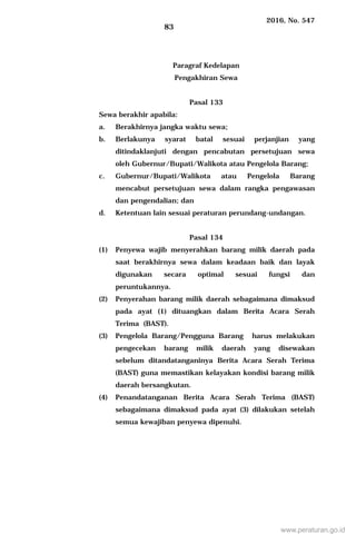 2016, No. 547
83
Paragraf Kedelapan
Pengakhiran Sewa
Pasal 133
Sewa berakhir apabila:
a. Berakhirnya jangka waktu sewa;
b. Berlakunya syarat batal sesuai perjanjian yang
ditindaklanjuti dengan pencabutan persetujuan sewa
oleh Gubernur/Bupati/Walikota atau Pengelola Barang;
c. Gubernur/Bupati/Walikota atau Pengelola Barang
mencabut persetujuan sewa dalam rangka pengawasan
dan pengendalian; dan
d. Ketentuan lain sesuai peraturan perundang-undangan.
Pasal 134
(1) Penyewa wajib menyerahkan barang milik daerah pada
saat berakhirnya sewa dalam keadaan baik dan layak
digunakan secara optimal sesuai fungsi dan
peruntukannya.
(2) Penyerahan barang milik daerah sebagaimana dimaksud
pada ayat (1) dituangkan dalam Berita Acara Serah
Terima (BAST).
(3) Pengelola Barang/Pengguna Barang harus melakukan
pengecekan barang milik daerah yang disewakan
sebelum ditandatanganinya Berita Acara Serah Terima
(BAST) guna memastikan kelayakan kondisi barang milik
daerah bersangkutan.
(4) Penandatanganan Berita Acara Serah Terima (BAST)
sebagaimana dimaksud pada ayat (3) dilakukan setelah
semua kewajiban penyewa dipenuhi.
www.peraturan.go.id
 