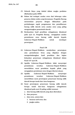2016, No. 547 -86-
(7) Seluruh biaya yang timbul dalam rangka penilaian
dibebankan pada APBD.
(8) Dalam hal terdapat usulan sewa dari beberapa calon
penyewa dalam waktu yang bersamaan, Pengelola Barang
menentukan penyewa dengan didasarkan pada
pertimbangan aspek pengamanan dan pemeliharaan
barang milik daerah serta usulan sewa yang paling
menguntungkan pemerintah daerah.
(9) Berdasarkan hasil penelitian sebagaimana dimaksud
pada ayat (1), Pengelola Barang mengajukan usulan
permohonan sewa barang milik daerah kepada
Gubernur/Bupati/Walikota untuk mendapat
persetujuan.
Pasal 138
(1) Gubernur/Bupati/Walikota memberikan persetujuan
atas permohonan Sewa yang diajukan dengan
mempertimbangkan hasil penelitian dan kajian
kelayakan penyewaan sebagaimana dimaksud dalam
Pasal 137 ayat (9).
(2) Apabila Gubernur/Bupati/Walikota tidak menyetujui
permohonan tersebut, Gubernur/Bupati/Walikota
menerbitkan surat penolakan kepada pihak yang
mengajukan permintaan sewa dengan disertai alasan.
(3) Apabila Gubernur/Bupati/Walikota menyetujui
permohonan tersebut, Gubernur/Bupati/Walikota
menerbitkan surat persetujuan penyewaan barang milik
daerah berupa tanah dan/atau bangunan.
(4) Surat persetujuan penyewaan barang milik daerah
berupa tanah dan/atau bangunan sebagaimana
dimaksud pada ayat (3) paling sedikit memuat:
a. data barang milik daerah yang akan disewakan;
b. data penyewa;
c. data sewa, antara lain:
1. besaran tarif sewa; dan
2. jangka waktu.
www.peraturan.go.id
 