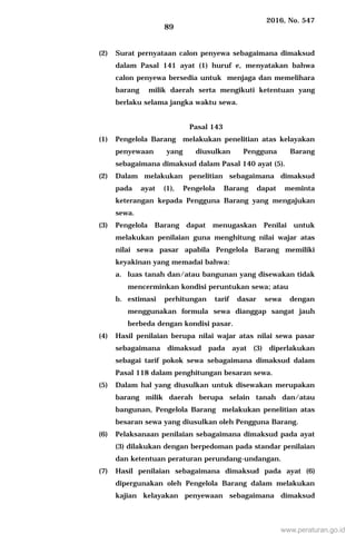 2016, No. 547
89
(2) Surat pernyataan calon penyewa sebagaimana dimaksud
dalam Pasal 141 ayat (1) huruf e, menyatakan bahwa
calon penyewa bersedia untuk menjaga dan memelihara
barang milik daerah serta mengikuti ketentuan yang
berlaku selama jangka waktu sewa.
Pasal 143
(1) Pengelola Barang melakukan penelitian atas kelayakan
penyewaan yang diusulkan Pengguna Barang
sebagaimana dimaksud dalam Pasal 140 ayat (5).
(2) Dalam melakukan penelitian sebagaimana dimaksud
pada ayat (1), Pengelola Barang dapat meminta
keterangan kepada Pengguna Barang yang mengajukan
sewa.
(3) Pengelola Barang dapat menugaskan Penilai untuk
melakukan penilaian guna menghitung nilai wajar atas
nilai sewa pasar apabila Pengelola Barang memiliki
keyakinan yang memadai bahwa:
a. luas tanah dan/atau bangunan yang disewakan tidak
mencerminkan kondisi peruntukan sewa; atau
b. estimasi perhitungan tarif dasar sewa dengan
menggunakan formula sewa dianggap sangat jauh
berbeda dengan kondisi pasar.
(4) Hasil penilaian berupa nilai wajar atas nilai sewa pasar
sebagaimana dimaksud pada ayat (3) diperlakukan
sebagai tarif pokok sewa sebagaimana dimaksud dalam
Pasal 118 dalam penghitungan besaran sewa.
(5) Dalam hal yang diusulkan untuk disewakan merupakan
barang milik daerah berupa selain tanah dan/atau
bangunan, Pengelola Barang melakukan penelitian atas
besaran sewa yang diusulkan oleh Pengguna Barang.
(6) Pelaksanaan penilaian sebagaimana dimaksud pada ayat
(3) dilakukan dengan berpedoman pada standar penilaian
dan ketentuan peraturan perundang-undangan.
(7) Hasil penilaian sebagaimana dimaksud pada ayat (6)
dipergunakan oleh Pengelola Barang dalam melakukan
kajian kelayakan penyewaan sebagaimana dimaksud
www.peraturan.go.id
 