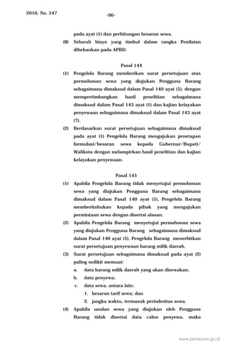 2016, No. 547 -90-
pada ayat (1) dan perhitungan besaran sewa.
(8) Seluruh biaya yang timbul dalam rangka Penilaian
dibebankan pada APBD.
Pasal 144
(1) Pengelola Barang memberikan surat persetujuan atas
permohonan sewa yang diajukan Pengguna Barang
sebagaimana dimaksud dalam Pasal 140 ayat (5), dengan
mempertimbangkan hasil penelitian sebagaimana
dimaksud dalam Pasal 143 ayat (1) dan kajian kelayakan
penyewaan sebagaimana dimaksud dalam Pasal 143 ayat
(7).
(2) Berdasarkan surat persetujuan sebagaimana dimaksud
pada ayat (1) Pengelola Barang mengajukan penetapan
formulasi/besaran sewa kepada Gubernur/Bupati/
Walikota dengan melampirkan hasil penelitian dan kajian
kelayakan penyewaan.
Pasal 145
(1) Apabila Pengelola Barang tidak menyetujui permohonan
sewa yang diajukan Pengguna Barang sebagaimana
dimaksud dalam Pasal 140 ayat (5), Pengelola Barang
memberitahukan kepada pihak yang mengajukan
permintaan sewa dengan disertai alasan.
(2) Apabila Pengelola Barang menyetujui permohonan sewa
yang diajukan Pengguna Barang sebagaimana dimaksud
dalam Pasal 140 ayat (5), Pengelola Barang menerbitkan
surat persetujuan penyewaan barang milik daerah.
(3) Surat persetujuan sebagaimana dimaksud pada ayat (2)
paling sedikit memuat:
a. data barang milik daerah yang akan disewakan;
b. data penyewa;
c. data sewa, antara lain:
1. besaran tarif sewa; dan
2. jangka waktu, termasuk periodesitas sewa.
(4) Apabila usulan sewa yang diajukan oleh Pengguna
Barang tidak disertai data calon penyewa, maka
www.peraturan.go.id
 