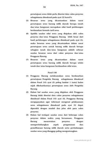 2016, No. 547
91
persetujuan sewa tidak perlu disertai data calon penyewa
sebagaimana dimaksud pada ayat (3) huruf b.
(5) Besaran sewa yang dicantumkan dalam surat
persetujuan sewa barang milik daerah berupa tanah
dan/atau bangunan merupakan nilai hasil perhitungan
berdasarkan formula tarif sewa.
(6) Apabila usulan nilai sewa yang diajukan oleh calon
penyewa dan/atau Pengguna Barang lebih besar dari
hasil perhitungan sebagaimana dimaksud pada ayat (5),
maka besaran sewa yang dicantumkan dalam surat
persetujuan sewa untuk barang milik daerah berupa
sebagian tanah dan/atau bangunan adalah sebesar
usulan besaran sewa dari calon penyewa dan/atau
Pengguna Barang.
(7) Besaran sewa yang dicantumkan dalam surat
persetujuan sewa barang milik daerah berupa selain
tanah dan/atau bangunan berdasarkan nilai sewa.
Pasal 146
(1) Pengguna Barang melaksanakan sewa berdasarkan
persetujuan Pengelola Barang sebagaimana dimaksud
dalam Pasal 145 ayat (2) paling lambat 1 (satu) bulan
sejak dikeluarkannya persetujuan sewa oleh Pengelola
Barang.
(2) Dalam hal usulan sewa yang diajukan oleh Pengguna
Barang tidak disertai data calon penyewa sebagaimana
dimaksud dalam Pasal 145 ayat (4), Pengguna Barang
mengupayakan agar informasi mengenai pelaksanaan
sewa sebagaimana dimaksud pada ayat (1) dapat
diperoleh dengan mudah dan jelas oleh para calon
penyewa.
(3) Dalam hal terdapat usulan sewa dari beberapa calon
penyewa dalam waktu yang bersamaan, Pengguna
Barang menentukan penyewa dengan
mempertimbangkan aspek pengamanan dan
pemeliharaan barang milik daerah serta pertimbangan
usulan sewa yang dianggap paling menguntungkan.
www.peraturan.go.id
 