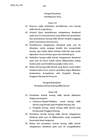 2016, No. 547 -92-
Paragraf Kesebelas
Pemeliharaan Sewa
Pasal 147
(1) Penyewa wajib melakukan pemeliharaan atas barang
milik daerah yang disewa.
(2) Seluruh biaya pemeliharaan sebagaimana dimaksud
pada ayat (1) termasuk biaya yang timbul dari pemakaian
dan pemanfaatan barang milik daerah menjadi tanggung
jawab sepenuhnya dari penyewa.
(3) Pemeliharaan sebagaimana dimaksud pada ayat (2)
ditujukan untuk menjaga kondisi dan memperbaiki
barang agar selalu dalam keadaan baik dan siap untuk
digunakan secara berdaya guna dan berhasil guna.
(4) Perbaikan barang milik daerah sebagaimana dimaksud
pada ayat (3) harus sudah selesai dilaksanakan paling
lambat pada saat berakhirnya jangka waktu sewa.
(5) Dalam hal barang milik daerah yang disewa rusak akibat
keadaan kahar (force majeur), perbaikan dapat dilakukan
berdasarkan kesepakatan oleh Pengelola Barang/
Pengguna Barang dan Penyewa.
Paragraf Keduabelas
Perubahan Bentuk Barang Milik Daerah
Pasal 148
(1) Perubahan bentuk barang milik daerah dilakukan
dengan persetujuan:
a. Gubernur/Bupati/Walikota, untuk barang milik
daerah yang berada pada Pengelola Barang; dan
b. Pengelola barang, untuk barang milik daerah yang
berada pada Pengguna Barang.
(2) Perubahan bentuk barang milik daerah sebagaimana
dinaksud pada ayat (1) dilaksanakan tanpa mengubah
konstruksi dasar bangunan.
(3) Dalam hal perubahan bentuk barang milik daerah
sebagaimana dimaksud pada ayat (2) mengakibatkan
www.peraturan.go.id
 