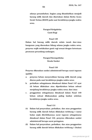 2016, No. 547
93
adanya penambahan, bagian yang ditambahkan menjadi
barang milik daerah dan disertakan dalam Berita Acara
Serah Terima (BAST) pada saat berakhirnya jangka waktu
sewa.
Paragraf Ketigabelas
Ganti Rugi
Pasal 149
Dalam hal barang milik daerah selain tanah dan/atau
bangunan yang disewakan hilang selama jangka waktu sewa,
penyewa wajib melakukan ganti rugi sesuai dengan ketentuan
peraturan perundang-undangan.
Paragraf Keempatbelas
Denda Sanksi
Pasal 150
Penyewa dikenakan sanksi administratif berupa surat teguran
apabila:
a. penyewa belum menyerahkan barang milik daerah yang
disewa pada saat berakhirnya jangka waktu sewa;
b. perbaikan sebagaimana dimaksud dalam Pasal 147 ayat
(4) belum dilakukan atau diperkirakan belum selesai
menjelang berakhirnya jangka waktu sewa; dan/atau
c. penggantian sebagaimana dimaksud dalam Pasal 149
belum selesai dilaksanakan paling lambat sebelum
berakhirnya jangka waktu sewa.
Pasal 151
(1) Dalam hal penyerahan, perbaikan, dan atau penggantian
barang milik daerah belum dilakukan terhitung 1 (satu)
bulan sejak diterbitkannya surat teguran sebagaimana
dimaksud dalam Pasal 150, penyewa dikenakan sanksi
administratif berupa surat peringatan.
(2) Dalam hal penyerahan, perbaikan, dan atau penggantian
barang milik daerah belum dilakukan terhitung 1 (bulan)
www.peraturan.go.id
 
