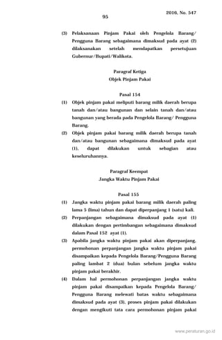 2016, No. 547
95
(3) Pelaksanaan Pinjam Pakai oleh Pengelola Barang/
Pengguna Barang sebagaimana dimaksud pada ayat (2)
dilaksanakan setelah mendapatkan persetujuan
Gubernur/Bupati/Walikota.
Paragraf Ketiga
Objek Pinjam Pakai
Pasal 154
(1) Objek pinjam pakai meliputi barang milik daerah berupa
tanah dan/atau bangunan dan selain tanah dan/atau
bangunan yang berada pada Pengelola Barang/ Pengguna
Barang.
(2) Objek pinjam pakai barang milik daerah berupa tanah
dan/atau bangunan sebagaimana dimaksud pada ayat
(1), dapat dilakukan untuk sebagian atau
keseluruhannya.
Paragraf Keempat
Jangka Waktu Pinjam Pakai
Pasal 155
(1) Jangka waktu pinjam pakai barang milik daerah paling
lama 5 (lima) tahun dan dapat diperpanjang 1 (satu) kali.
(2) Perpanjangan sebagaimana dimaksud pada ayat (1)
dilakukan dengan pertimbangan sebagaimana dimaksud
dalam Pasal 152 ayat (1).
(3) Apabila jangka waktu pinjam pakai akan diperpanjang,
permohonan perpanjangan jangka waktu pinjam pakai
disampaikan kepada Pengelola Barang/Pengguna Barang
paling lambat 2 (dua) bulan sebelum jangka waktu
pinjam pakai berakhir.
(4) Dalam hal permohonan perpanjangan jangka waktu
pinjam pakai disampaikan kepada Pengelola Barang/
Pengguna Barang melewati batas waktu sebagaimana
dimaksud pada ayat (3), proses pinjam pakai dilakukan
dengan mengikuti tata cara permohonan pinjam pakai
www.peraturan.go.id
 