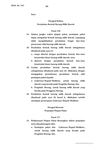 2016, No. 547 -96-
baru.
Paragraf Kelima
Perubahan Bentuk Barang Milik Daerah
Pasal 156
(1) Selama jangka waktu pinjam pakai, peminjam pakai
dapat mengubah bentuk barang milik daerah, sepanjang
tidak mengakibatkan perubahan fungsi dan/atau
penurunan nilai barang milik daerah.
(2) Perubahan bentuk barang milik daerah sebagaimana
dimaksud pada ayat (1):
a. tanpa disertai dengan perubahan bentuk dan/atau
konstruksi dasar barang milik daerah; atau
b. disertai dengan perubahan bentuk dan/atau
konstruksi dasar barang milik daerah.
(3) Usulan perubahan bentuk barang milik daerah
sebagaimana dimaksud pada ayat (2), dilakukan dengan
mengajukan permohonan perubahan bentuk oleh
peminjam pakai kepada:
a. Gubernur/Bupati/Walikota, untuk barang milik
daerah yang berada pada Pengelola Barang; dan
b. Pengelola Barang, untuk barang milik daerah yang
berada pada Pengguna Barang.
(4) Perubahan bentuk barang milik daerah sebagaimana
dimaksud pada ayat (2) huruf b, dilakukan setelah
mendapat persetujuan Gubernur/Bupati/Walikota.
Paragraf Keenam
Perjanjian Pinjam Pakai
Pasal 157
(1) Pelaksanaan Pinjam Pakai dituangkan dalam perjanjian
serta ditandatangani oleh:
a. Peminjam pakai dan Gubernur/Bupati/Walikota,
untuk barang milik daerah yang berada pada
Pengelola Barang; dan
www.peraturan.go.id
 
