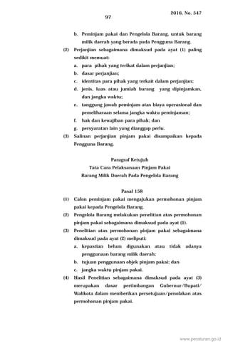 2016, No. 547
97
b. Peminjam pakai dan Pengelola Barang, untuk barang
milik daerah yang berada pada Pengguna Barang.
(2) Perjanjian sebagaimana dimaksud pada ayat (1) paling
sedikit memuat:
a. para pihak yang terikat dalam perjanjian;
b. dasar perjanjian;
c. identitas para pihak yang terkait dalam perjanjian;
d. jenis, luas atau jumlah barang yang dipinjamkan,
dan jangka waktu;
e. tanggung jawab peminjam atas biaya operasional dan
pemeliharaan selama jangka waktu peminjaman;
f. hak dan kewajiban para pihak; dan
g. persyaratan lain yang dianggap perlu.
(3) Salinan perjanjian pinjam pakai disampaikan kepada
Pengguna Barang.
Paragraf Ketujuh
Tata Cara Pelaksanaan Pinjam Pakai
Barang Milik Daerah Pada Pengelola Barang
Pasal 158
(1) Calon peminjam pakai mengajukan permohonan pinjam
pakai kepada Pengelola Barang.
(2) Pengelola Barang melakukan penelitian atas permohonan
pinjam pakai sebagaimana dimaksud pada ayat (1).
(3) Penelitian atas permohonan pinjam pakai sebagaimana
dimaksud pada ayat (2) meliputi:
a. kepastian belum digunakan atau tidak adanya
penggunaan barang milik daerah;
b. tujuan penggunaan objek pinjam pakai; dan
c. jangka waktu pinjam pakai.
(4) Hasil Penelitian sebagaimana dimaksud pada ayat (3)
merupakan dasar pertimbangan Gubernur/Bupati/
Walikota dalam memberikan persetujuan/penolakan atas
permohonan pinjam pakai.
www.peraturan.go.id
 