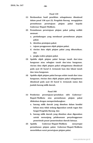 2016, No. 547 -98-
Pasal 159
(1) Berdasarkan hasil penelitian sebagaimana dimaksud
dalam pasal 158 ayat (3), Pengelola Barang mengajukan
permohonan persetujuan pinjam pakai kepada
Gubernur/Bupati/Walikota.
(2) Permohonan persetujuan pinjam pakai paling sedikit
memuat:
a. pertimbangan yang mendasari permohonan pinjam
pakai;
b. identitas peminjam pakai;
c. tujuan penggunaan objek pinjam pakai;
d. rincian data objek pinjam pakai yang dibutuhkan;
dan
e. jangka waktu pinjam pakai.
(3) Apabila objek pinjam pakai berupa tanah dan/atau
bangunan atau sebagian tanah dan/atau bangunan,
rincian data objek pinjam pakai sebagaimana dimaksud
pada ayat (2) huruf d, termasuk luas dan lokasi tanah
dan/atau bangunan.
(4) Apabila objek pinjam pakai berupa selain tanah dan/atau
bangunan, rincian data objek pinjam pakai sebagaimana
dimaksud pada ayat (2) huruf d, termasuk nama dan
jumlah barang milik daerah.
Pasal 160
(1) Pemberian persetujuan/penolakan oleh Gubernur/
Bupati/Walikota atas permohonan pinjam pakai
dilakukan dengan mempertimbangkan:
a. barang milik daerah yang dimohon dalam kondisi
belum atau tidak sedang digunakan untuk tugas dan
fungsi Pengelola Barang; dan
b. barang milik daerah yang dimohon akan digunakan
untuk menunjang pelaksanaan penyelenggaraan
pemerintah pusat/pemerintahan daerah lainnya.
(2) Apabila Gubernur/Bupati/Walikota menyetujui
permohonan pinjam pakai, Gubernur/Bupati/Walikota
menerbitkan surat persetujuan pinjam pakai.
www.peraturan.go.id
 