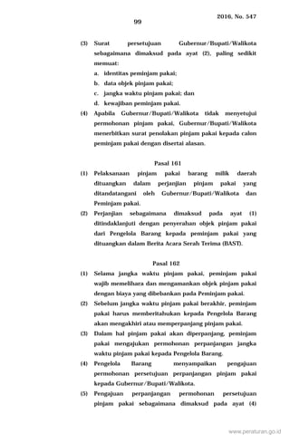 2016, No. 547
99
(3) Surat persetujuan Gubernur/Bupati/Walikota
sebagaimana dimaksud pada ayat (2), paling sedikit
memuat:
a. identitas peminjam pakai;
b. data objek pinjam pakai;
c. jangka waktu pinjam pakai; dan
d. kewajiban peminjam pakai.
(4) Apabila Gubernur/Bupati/Walikota tidak menyetujui
permohonan pinjam pakai, Gubernur/Bupati/Walikota
menerbitkan surat penolakan pinjam pakai kepada calon
peminjam pakai dengan disertai alasan.
Pasal 161
(1) Pelaksanaan pinjam pakai barang milik daerah
dituangkan dalam perjanjian pinjam pakai yang
ditandatangani oleh Gubernur/Bupati/Walikota dan
Peminjam pakai.
(2) Perjanjian sebagaimana dimaksud pada ayat (1)
ditindaklanjuti dengan penyerahan objek pinjam pakai
dari Pengelola Barang kepada peminjam pakai yang
dituangkan dalam Berita Acara Serah Terima (BAST).
Pasal 162
(1) Selama jangka waktu pinjam pakai, peminjam pakai
wajib memelihara dan mengamankan objek pinjam pakai
dengan biaya yang dibebankan pada Peminjam pakai.
(2) Sebelum jangka waktu pinjam pakai berakhir, peminjam
pakai harus memberitahukan kepada Pengelola Barang
akan mengakhiri atau memperpanjang pinjam pakai.
(3) Dalam hal pinjam pakai akan diperpanjang, peminjam
pakai mengajukan permohonan perpanjangan jangka
waktu pinjam pakai kepada Pengelola Barang.
(4) Pengelola Barang menyampaikan pengajuan
permohonan persetujuan perpanjangan pinjam pakai
kepada Gubernur/Bupati/Walikota.
(5) Pengajuan perpanjangan permohonan persetujuan
pinjam pakai sebagaimana dimaksud pada ayat (4)
www.peraturan.go.id
 