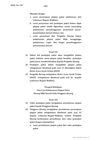 2016, No. 547 -100-
dilampiri dengan:
a. surat persetujuan pinjam pakai sebelumnya dari
Gubernur/Bupati/Walikota;
b. surat pernyataan dari peminjam pakai bahwa objek
pinjam pakai masih digunakan untuk menunjang
pelaksanaan penyelenggaraan pemerintah pusat/
pemerintahan daerah lainnya; dan
c. surat pernyataan dari Pengelola Barang bahwa
pelaksanaan pinjam pakai tidak mengganggu
pelaksanaan tugas dan fungsi penyelenggaraan
pemerintahan daerah.
Pasal 163
(1) Dalam hal peminjam pakai akan mengakhiri pinjam
pakai sebelum masa pinjam pakai berakhir, peminjam
pakai harus memberitahukan kepada Pengelola Barang.
(2) Peminjam pakai dalam mengakhiri pinjam pakai
sebagaimana dimaksud pada ayat (1) dituangkan dalam
Berita Acara Serah Terima (BAST).
(3) Pengelola Barang melaporkan Berita Acara Serah Terima
(BAST) sebagaimana dimaksud pada ayat (2) kepada
Gubernur/Bupati/Walikota.
Paragraf Kedelapan
Tata Cara Pelaksanaan Pinjam Pakai
Barang Milik Daerah Pada Pengguna Barang
Pasal 164
(1) Calon peminjam pakai mengajukan permohonan pinjam
pakai kepada Pengguna Barang.
(2) Pengguna Barang mengajukan permohonan persetujuan
pinjam pakai sebagaimana dimaksud pada ayat (1)
kepada Gubernur/Bupati/Walikota melalui Pengelola
Barang berdasarkan permohonan dari calon peminjam
pakai dengan melampirkan:
a. surat permohonan pinjam pakai dari calon peminjam
pakai;
www.peraturan.go.id
 