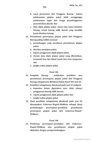 2016, No. 547
101
b. surat pernyataan dari Pengguna Barang bahwa
pelaksanaan pinjam pakai tidak mengganggu
pelaksanaan tugas dan fungsi penyelenggaraan
pemerintahan daerah; dan
c. data objek pinjam pakai, antara lain kartu identitas
barang, untuk barang milik daerah yang memiliki
kartu identitas barang.
(3) Permohonan persetujuan pinjam pakai dari Pengguna
Barang paling sedikit memuat:
a. pertimbangan yang mendasari permohonan pinjam
pakai;
b. identitas peminjam pakai;
c. tujuan penggunaan objek pinjam pakai;
d. rincian data objek pinjam pakai yang dibutuhkan,
termasuk luas dan lokasi tanah dan/atau bangunan;
dan
e. jangka waktu pinjam pakai.
Pasal 165
(1) Pengelola Barang melakukan penelitian atas
permohonan persetujuan pinjam pakai dari Pengguna
Barang sebagaimana dimaksud dalam Pasal 164 ayat (2).
(2) Penelitian sebagaimana dimaksud pada ayat (1) meliputi:
a. kepastian belum digunakan atau tidak adanya
penggunaan barang milik daerah;
b. tujuan penggunaan objek pinjam pakai; dan
c. jangka waktu pinjam pakai.
(3) Hasil penelitian sebagaimana dimaksud pada ayat (2)
disampaikan Gubernur/Bupati/Walikota sebagai dasar
pertimbangan persetujuan/penolakan permohonan
persetujuan pinjam pakai oleh Gubernur/Bupati/
Walikota.
Pasal 166
(1) Pemberian persetujuan/penolakan oleh Gubernur/
Bupati/Walikota atas permohonan pinjam pakai
dilakukan dengan mempertimbangkan:
www.peraturan.go.id
 