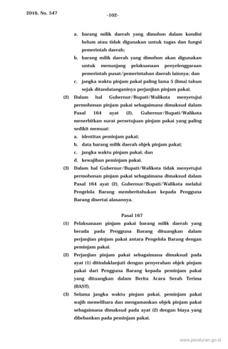 2016, No. 547 -102-
a. barang milik daerah yang dimohon dalam kondisi
belum atau tidak digunakan untuk tugas dan fungsi
pemerintah daerah;
b. barang milik daerah yang dimohon akan digunakan
untuk menunjang pelaksanaan penyelenggaraan
pemerintah pusat/pemerintahan daerah lainnya; dan
c. jangka waktu pinjam pakai paling lama 5 (lima) tahun
sejak ditandatanganinya perjanjian pinjam pakai.
(2) Dalam hal Gubernur/Bupati/Walikota menyetujui
permohonan pinjam pakai sebagaimana dimaksud dalam
Pasal 164 ayat (2), Gubernur/Bupati/Walikota
menerbitkan surat persetujuan pinjam pakai yang paling
sedikit memuat:
a. identitas peminjam pakai;
b. data barang milik daerah objek pinjam pakai;
c. jangka waktu pinjam pakai; dan
d. kewajiban peminjam pakai.
(3) Dalam hal Gubernur/Bupati/Walikota tidak menyetujui
permohonan pinjam pakai sebagaimana dimaksud dalam
Pasal 164 ayat (2), Gubernur/Bupati/Walikota melalui
Pengelola Barang memberitahukan kepada Pengguna
Barang disertai alasannya.
Pasal 167
(1) Pelaksanaan pinjam pakai barang milik daerah yang
berada pada Pengguna Barang dituangkan dalam
perjanjian pinjam pakai antara Pengelola Barang dengan
peminjam pakai.
(2) Perjanjian pinjam pakai sebagaimana dimaksud pada
ayat (1) ditindaklanjuti dengan penyerahan objek pinjam
pakai dari Pengguna Barang kepada peminjam pakai
yang dituangkan dalam Berita Acara Serah Terima
(BAST).
(3) Selama jangka waktu pinjam pakai, peminjam pakai
wajib memelihara dan mengamankan objek pinjam pakai
sebagaimana dimaksud pada ayat (2) dengan biaya yang
dibebankan pada peminjam pakai.
www.peraturan.go.id
 
