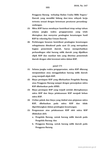 2016, No. 547
105
Pengguna Barang terhadap Badan Usaha Milik Negara/
Daerah yang memiliki bidang dan/atau wilayah kerja
tertentu sesuai dengan ketentuan peraturan perundang-
undangan.
(5) Mitra KSP harus membayar kontribusi tetap setiap tahun
selama jangka waktu pengoperasian yang telah
ditetapkan dan menyetor pembagian keuntungan hasil
KSP ke rekening Kas Umum Daerah.
(6) Perhitungan besaran kontribusi pembagian keuntungan
sebagaimana dimaksud pada ayat (5) yang merupakan
bagian pemerintah daerah, harus memperhatikan
perbandingan nilai barang milik daerah yang dijadikan
objek KSP dan manfaat lain yang diterima pemerintah
daerah dengan nilai investasi mitra dalam KSP.
pasal 171
(1) Selama jangka waktu pengoperasian, mitra KSP dilarang
menjaminkan atau menggadaikan barang milik daerah
yang menjadi objek KSP.
(2) Biaya persiapan KSP yang dikeluarkan Pengelola Barang
atau Pengguna Barang sampai dengan penunjukan mitra
KSP dibebankan pada APBD.
(3) Biaya persiapan KSP yang terjadi setelah ditetapkannya
mitra KSP dan biaya pelaksanaan KSP menjadi beban
mitra KSP.
(4) Cicilan pokok dan biaya yang timbul atas pinjaman mitra
KSP, dibebankan pada mitra KSP dan tidak
diperhitungkan dalam pembagian keuntungan.
(5) Pengawasan atas pelaksanaan KSP oleh mitra KSP
dilakukan oleh:
a. Pengelola Barang, untuk barang milik daerah pada
Pengelola Barang; dan
b. Pengguna Barang, untuk barang milik daerah pada
Pengguna Barang.
www.peraturan.go.id
 