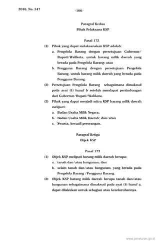 2016, No. 547 -106-
Paragraf Kedua
Pihak Pelaksana KSP
Pasal 172
(1) Pihak yang dapat melaksanakan KSP adalah:
a. Pengelola Barang dengan persetujuan Gubernur/
Bupati/Walikota, untuk barang milik daerah yang
berada pada Pengelola Barang; atau
b. Pengguna Barang dengan persetujuan Pengelola
Barang, untuk barang milik daerah yang berada pada
Pengguna Barang.
(2) Persetujuan Pengelola Barang sebagaimana dimaksud
pada ayat (1) huruf b setelah mendapat pertimbangan
dari Gubernur/Bupati/Walikota.
(3) Pihak yang dapat menjadi mitra KSP barang milik daerah
meliputi:
a. Badan Usaha Milik Negara;
b. Badan Usaha Milik Daerah; dan/atau
c. Swasta, kecuali perorangan.
Paragraf Ketiga
Objek KSP
Pasal 173
(1) Objek KSP meliputi barang milik daerah berupa:
a. tanah dan/atau bangunan; dan
b. selain tanah dan/atau bangunan, yang berada pada
Pengelola Barang /Pengguna Barang.
(2) Objek KSP barang milik daerah berupa tanah dan/atau
bangunan sebagaimana dimaksud pada ayat (1) huruf a,
dapat dilakukan untuk sebagian atau keseluruhannya.
www.peraturan.go.id
 