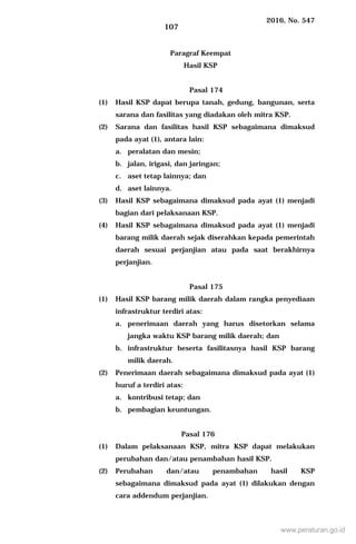 2016, No. 547
107
Paragraf Keempat
Hasil KSP
Pasal 174
(1) Hasil KSP dapat berupa tanah, gedung, bangunan, serta
sarana dan fasilitas yang diadakan oleh mitra KSP.
(2) Sarana dan fasilitas hasil KSP sebagaimana dimaksud
pada ayat (1), antara lain:
a. peralatan dan mesin;
b. jalan, irigasi, dan jaringan;
c. aset tetap lainnya; dan
d. aset lainnya.
(3) Hasil KSP sebagaimana dimaksud pada ayat (1) menjadi
bagian dari pelaksanaan KSP.
(4) Hasil KSP sebagaimana dimaksud pada ayat (1) menjadi
barang milik daerah sejak diserahkan kepada pemerintah
daerah sesuai perjanjian atau pada saat berakhirnya
perjanjian.
Pasal 175
(1) Hasil KSP barang milik daerah dalam rangka penyediaan
infrastruktur terdiri atas:
a. penerimaan daerah yang harus disetorkan selama
jangka waktu KSP barang milik daerah; dan
b. infrastruktur beserta fasilitasnya hasil KSP barang
milik daerah.
(2) Penerimaan daerah sebagaimana dimaksud pada ayat (1)
huruf a terdiri atas:
a. kontribusi tetap; dan
b. pembagian keuntungan.
Pasal 176
(1) Dalam pelaksanaan KSP, mitra KSP dapat melakukan
perubahan dan/atau penambahan hasil KSP.
(2) Perubahan dan/atau penambahan hasil KSP
sebagaimana dimaksud pada ayat (1) dilakukan dengan
cara addendum perjanjian.
www.peraturan.go.id
 
