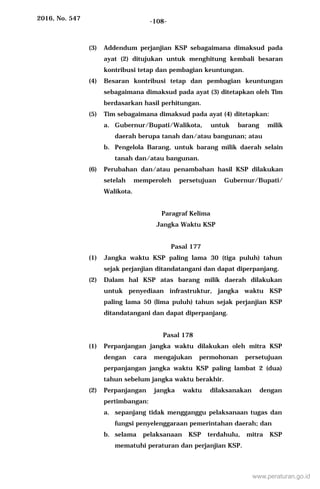 2016, No. 547 -108-
(3) Addendum perjanjian KSP sebagaimana dimaksud pada
ayat (2) ditujukan untuk menghitung kembali besaran
kontribusi tetap dan pembagian keuntungan.
(4) Besaran kontribusi tetap dan pembagian keuntungan
sebagaimana dimaksud pada ayat (3) ditetapkan oleh Tim
berdasarkan hasil perhitungan.
(5) Tim sebagaimana dimaksud pada ayat (4) ditetapkan:
a. Gubernur/Bupati/Walikota, untuk barang milik
daerah berupa tanah dan/atau bangunan; atau
b. Pengelola Barang, untuk barang milik daerah selain
tanah dan/atau bangunan.
(6) Perubahan dan/atau penambahan hasil KSP dilakukan
setelah memperoleh persetujuan Gubernur/Bupati/
Walikota.
Paragraf Kelima
Jangka Waktu KSP
Pasal 177
(1) Jangka waktu KSP paling lama 30 (tiga puluh) tahun
sejak perjanjian ditandatangani dan dapat diperpanjang.
(2) Dalam hal KSP atas barang milik daerah dilakukan
untuk penyediaan infrastruktur, jangka waktu KSP
paling lama 50 (lima puluh) tahun sejak perjanjian KSP
ditandatangani dan dapat diperpanjang.
Pasal 178
(1) Perpanjangan jangka waktu dilakukan oleh mitra KSP
dengan cara mengajukan permohonan persetujuan
perpanjangan jangka waktu KSP paling lambat 2 (dua)
tahun sebelum jangka waktu berakhir.
(2) Perpanjangan jangka waktu dilaksanakan dengan
pertimbangan:
a. sepanjang tidak mengganggu pelaksanaan tugas dan
fungsi penyelenggaraan pemerintahan daerah; dan
b. selama pelaksanaan KSP terdahulu, mitra KSP
mematuhi peraturan dan perjanjian KSP.
www.peraturan.go.id
 