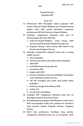 2016, No. 547
109
Paragraf Keenam
Perjanjian KSP
Pasal 179
(1) Pelaksanaan KSP dituangkan dalam perjanjian KSP
antara Gubernur/Bupati/Walikota atau Pengelola Barang
dengan mitra KSP setelah diterbitkan keputusan
pelaksanaan KSP oleh Gubernur/Bupati/Walikota.
(2) Perjanjian sebagaimana dimaksud pada ayat (1)
ditandatangani oleh mitra KSP dan:
a. Gubernur/Bupati/Walikota, untuk barang milik
daerah yang berada pada Pengelola Barang; atau
b. Pengelola Barang, untuk barang milik daerah yang
berada pada Pengguna Barang.
(3) Perjanjian sebagaimana dimaksud pada ayat (1) paling
sedikit memuat:
a. dasar perjanjian;
b. identitas para pihak yang terikat dalam perjanjian;
c. objek KSP;
d. hasil KSP berupa barang, jika ada;
e. peruntukan KSP;
f. jangka waktu KSP;
g. besaran kontribusi tetap dan pembagian keuntungan
serta mekanisme pembayarannya;
h. hak dan kewajiban para pihak yang terikat dalam
perjanjian;
i. ketentuan mengenai berakhirnya KSP;
j. sanksi; dan
k. penyelesaian perselisihan.
(4) Perjanjian KSP sebagaimana dimaksud pada ayat (3)
dituangkan dalam bentuk Akta Notaris.
(5) Penandatanganan perjanjian KSP dilakukan setelah mitra
KSP menyampaikan bukti setor pembayaran kontribusi
tetap pertama kepada Pengelola Barang/ Pengguna
Barang.
(6) Bukti setor pembayaran kontribusi tetap pertama
sebagaimana dimaksud pada ayat (5) merupakan salah
www.peraturan.go.id
 