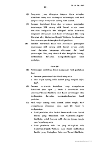 2016, No. 547
111
(2) Bangunan yang dibangun dengan biaya sebagian
kontribusi tetap dan pembagian keuntungan dari awal
pengadaannya merupakan barang milik daerah.
(3) Besaran kontribusi tetap dan persentase pembagian
keuntungan KSP barang milik daerah berupa tanah
dan/atau bangunan dan sebagian tanah dan/atau
bangunan ditetapkan dari hasil perhitungan Tim yang
dibentuk oleh Gubernur/Bupati/Walikota, berdasarkan
dan/atau mempertimbangkan hasil penilaian.
(4) Besaran kontribusi tetap dan persentase pembagian
keuntungan KSP barang milik daerah berupa selain
tanah dan/atau bangunan ditetapkan dari hasil
perhitungan Tim yang dibentuk oleh Pengelola Barang,
berdasarkan dan/atau mempertimbangkan hasil
penilaian.
Pasal 182
(1) Perhitungan kontribusi tetap merupakan hasil perkalian
dari:
a. besaran persentase kontribusi tetap; dan
b. nilai wajar barang milik daerah yang menjadi objek
KSP.
(2) Besaran persentase kontribusi tetap sebagaimana
dimaksud pada ayat (1) huruf a ditentukan oleh
Gubernur/Bupati/Walikota dari hasil perhitungan Tim
berdasarkan dan/atau mempertimbangkan hasil
penilaian.
(3) Nilai wajar barang milik daerah dalam rangka KSP
sebagaimana dimaksud pada ayat (1) huruf b
berdasarkan:
a. hasil penilaian oleh Penilai Pemerintah atau Penilai
Publik yang ditetapkan oleh Gubernur/Bupati/
Walikota, untuk barang milik daerah berupa tanah
dan/atau bangunan;
b. hasil penilaian oleh Tim yang ditetapkan oleh
Gubernur/Bupati/Walikota dan dapat melibatkan
Penilai yang ditetapkan Gubernur/Bupati/Walikota,
www.peraturan.go.id
 