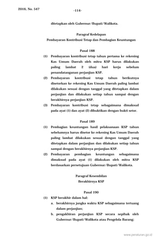 2016, No. 547 -114-
ditetapkan oleh Gubernur/Bupati/Walikota.
Paragraf Kedelapan
Pembayaran Kontribusi Tetap dan Pembagian Keuntungan
Pasal 188
(1) Pembayaran kontribusi tetap tahun pertama ke rekening
Kas Umum Daerah oleh mitra KSP harus dilakukan
paling lambat 2 (dua) hari kerja sebelum
penandatanganan perjanjian KSP.
(2) Pembayaran kontribusi tetap tahun berikutnya
disetorkan ke rekening Kas Umum Daerah paling lambat
dilakukan sesuai dengan tanggal yang ditetapkan dalam
perjanjian dan dilakukan setiap tahun sampai dengan
berakhirnya perjanjian KSP.
(3) Pembayaran kontribusi tetap sebagaimana dimaksud
pada ayat (1) dan ayat (2) dibuktikan dengan bukti setor.
Pasal 189
(1) Pembagian keuntungan hasil pelaksanaan KSP tahun
sebelumnya harus disetor ke rekening Kas Umum Daerah
paling lambat dilakukan sesuai dengan tanggal yang
ditetapkan dalam perjanjian dan dilakukan setiap tahun
sampai dengan berakhirnya perjanjian KSP.
(2) Pembayaran pembagian keuntungan sebagaimana
dimaksud pada ayat (1) dilakukan oleh mitra KSP
berdasarkan persetujuan Gubernur/Bupati/Walikota.
Paragraf Kesembilan
Berakhirnya KSP
Pasal 190
(1) KSP berakhir dalam hal:
a. berakhirnya jangka waktu KSP sebagaimana tertuang
dalam perjanjian;
b. pengakhiran perjanjian KSP secara sepihak oleh
Gubernur/Bupati/Walikota atau Pengelola Barang;
www.peraturan.go.id
 