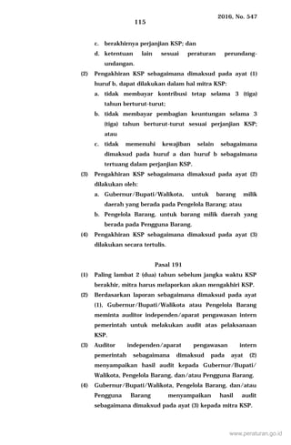 2016, No. 547
115
c. berakhirnya perjanjian KSP; dan
d. ketentuan lain sesuai peraturan perundang-
undangan.
(2) Pengakhiran KSP sebagaimana dimaksud pada ayat (1)
huruf b, dapat dilakukan dalam hal mitra KSP:
a. tidak membayar kontribusi tetap selama 3 (tiga)
tahun berturut-turut;
b. tidak membayar pembagian keuntungan selama 3
(tiga) tahun berturut-turut sesuai perjanjian KSP;
atau
c. tidak memenuhi kewajiban selain sebagaimana
dimaksud pada huruf a dan huruf b sebagaimana
tertuang dalam perjanjian KSP.
(3) Pengakhiran KSP sebagaimana dimaksud pada ayat (2)
dilakukan oleh:
a. Gubernur/Bupati/Walikota, untuk barang milik
daerah yang berada pada Pengelola Barang; atau
b. Pengelola Barang, untuk barang milik daerah yang
berada pada Pengguna Barang.
(4) Pengakhiran KSP sebagaimana dimaksud pada ayat (3)
dilakukan secara tertulis.
Pasal 191
(1) Paling lambat 2 (dua) tahun sebelum jangka waktu KSP
berakhir, mitra harus melaporkan akan mengakhiri KSP.
(2) Berdasarkan laporan sebagaimana dimaksud pada ayat
(1), Gubernur/Bupati/Walikota atau Pengelola Barang
meminta auditor independen/aparat pengawasan intern
pemerintah untuk melakukan audit atas pelaksanaan
KSP.
(3) Auditor independen/aparat pengawasan intern
pemerintah sebagaimana dimaksud pada ayat (2)
menyampaikan hasil audit kepada Gubernur/Bupati/
Walikota, Pengelola Barang, dan/atau Pengguna Barang.
(4) Gubernur/Bupati/Walikota, Pengelola Barang, dan/atau
Pengguna Barang menyampaikan hasil audit
sebagaimana dimaksud pada ayat (3) kepada mitra KSP.
www.peraturan.go.id
 