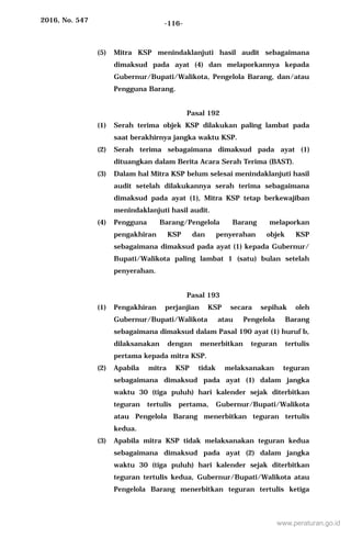 2016, No. 547 -116-
(5) Mitra KSP menindaklanjuti hasil audit sebagaimana
dimaksud pada ayat (4) dan melaporkannya kepada
Gubernur/Bupati/Walikota, Pengelola Barang, dan/atau
Pengguna Barang.
Pasal 192
(1) Serah terima objek KSP dilakukan paling lambat pada
saat berakhirnya jangka waktu KSP.
(2) Serah terima sebagaimana dimaksud pada ayat (1)
dituangkan dalam Berita Acara Serah Terima (BAST).
(3) Dalam hal Mitra KSP belum selesai menindaklanjuti hasil
audit setelah dilakukannya serah terima sebagaimana
dimaksud pada ayat (1), Mitra KSP tetap berkewajiban
menindaklanjuti hasil audit.
(4) Pengguna Barang/Pengelola Barang melaporkan
pengakhiran KSP dan penyerahan objek KSP
sebagaimana dimaksud pada ayat (1) kepada Gubernur/
Bupati/Walikota paling lambat 1 (satu) bulan setelah
penyerahan.
Pasal 193
(1) Pengakhiran perjanjian KSP secara sepihak oleh
Gubernur/Bupati/Walikota atau Pengelola Barang
sebagaimana dimaksud dalam Pasal 190 ayat (1) huruf b,
dilaksanakan dengan menerbitkan teguran tertulis
pertama kepada mitra KSP.
(2) Apabila mitra KSP tidak melaksanakan teguran
sebagaimana dimaksud pada ayat (1) dalam jangka
waktu 30 (tiga puluh) hari kalender sejak diterbitkan
teguran tertulis pertama, Gubernur/Bupati/Walikota
atau Pengelola Barang menerbitkan teguran tertulis
kedua.
(3) Apabila mitra KSP tidak melaksanakan teguran kedua
sebagaimana dimaksud pada ayat (2) dalam jangka
waktu 30 (tiga puluh) hari kalender sejak diterbitkan
teguran tertulis kedua, Gubernur/Bupati/Walikota atau
Pengelola Barang menerbitkan teguran tertulis ketiga
www.peraturan.go.id
 
