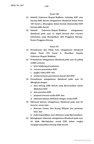 2016, No. 547 -118-
Pasal 196
(1) Inisiatif Gubernur/Bupati/Walikota terhadap KSP atas
barang milik daerah sebagaimana dimaksud dalam Pasal
195 huruf a, dituangkan dalam bentuk rekomendasi KSP
barang milik daerah.
(2) Inisiatif Gubernur/Bupati/Walikota sebagaimana
dimaksud pada ayat (1) dapat berasal dari rencana
kebutuhan yang disampaikan oleh Pengguna Barang/
Kuasa Pengguna Barang.
Pasal 197
(1) Permohonan dari Pihak Lain sebagaimana dimaksud
dalam Pasal 195 huruf b, diusulkan kepada
Gubernur/Bupati/Walikota.
(2) Permohonan sebagaimana dimaksud pada ayat (1) paling
sedikit memuat:
a. latar belakang permohonan;
b. rencana peruntukan KSP;
c. jangka waktu KSP; dan
d. usulan besaran penerimaan daerah dari KSP.
(3) Permohonan sebagaimana dimaksud pada ayat (1)
dilengkapi dengan:
a. data barang milik daerah yang direncanakan untuk
dilakukan KSP;
b. data pemohon KSP;
c. proposal rencana usaha KSP; dan
d. informasi lainnya berkaitan dengan usulan KSP.
(4) Informasi lainnya sebagaimana dimaksud pada ayat (3)
huruf d, antara lain:
a. Rencana Umum Tata Ruang Wilayah dan penataan
kota; dan
b. bukti kepemilikan atau dokumen yang dipersamakan.
(5) Kelengkapan informasi sebagaimana dimaksud pada ayat
(4) tidak diberlakukan untuk KSP dalam rangka
mengoperasionalkan barang milik daerah.
www.peraturan.go.id
 