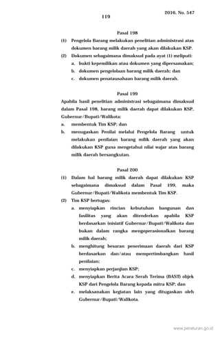 2016, No. 547
119
Pasal 198
(1) Pengelola Barang melakukan penelitian administrasi atas
dokumen barang milik daerah yang akan dilakukan KSP.
(2) Dokumen sebagaimana dimaksud pada ayat (1) meliputi:
a. bukti kepemilikan atau dokumen yang dipersamakan;
b. dokumen pengelolaan barang milik daerah; dan
c. dokumen penatausahaan barang milik daerah.
Pasal 199
Apabila hasil penelitian administrasi sebagaimana dimaksud
dalam Pasal 198, barang milik daerah dapat dilakukan KSP,
Gubernur/Bupati/Walikota:
a. membentuk Tim KSP; dan
b. menugaskan Penilai melalui Pengelola Barang untuk
melakukan penilaian barang milik daerah yang akan
dilakukan KSP guna mengetahui nilai wajar atas barang
milik daerah bersangkutan.
Pasal 200
(1) Dalam hal barang milik daerah dapat dilakukan KSP
sebagaimana dimaksud dalam Pasal 199, maka
Gubernur/Bupati/Walikota membentuk Tim KSP.
(2) Tim KSP bertugas:
a. menyiapkan rincian kebutuhan bangunan dan
fasilitas yang akan ditenderkan apabila KSP
berdasarkan inisiatif Gubernur/Bupati/Walikota dan
bukan dalam rangka mengoperasionalkan barang
milik daerah;
b. menghitung besaran penerimaan daerah dari KSP
berdasarkan dan/atau mempertimbangkan hasil
penilaian;
c. menyiapkan perjanjian KSP;
d. menyiapkan Berita Acara Serah Terima (BAST) objek
KSP dari Pengelola Barang kepada mitra KSP; dan
e. melaksanakan kegiatan lain yang ditugaskan oleh
Gubernur/Bupati/Walikota.
www.peraturan.go.id
 