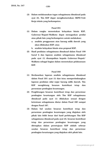 2016, No. 547 -120-
(3) Dalam melaksanakan tugas sebagaimana dimaksud pada
ayat (2), Tim KSP dapat mengikutsertakan SKPD/Unit
Kerja teknis yang berkompeten.
Pasal 201
(1) Dalam rangka menentukan kelayakan bisnis KSP,
Gubernur/Bupati/Walikota dapat menugaskan penilai
atau pihak lain yang berkompeten untuk melakukan:
a. analisis penggunaan atas barang milik daerah yang
akan dilakukan KSP; atau
b. analisis kelayakan bisnis atas proposal KSP.
(2) Hasil penilaian sebagaimana dimaksud dalam Pasal 199
huruf b dan laporan analisis sebagaimana dimaksud
pada ayat (1) disampaikan kepada Gubernur/Bupati/
Walikota sebagai bagian dalam menentukan pelaksanaan
KSP.
Pasal 202
(1) Berdasarkan laporan analisis sebagaimana dimaksud
dalam Pasal 201 ayat (1) dan/atau mempertimbangkan
laporan penilaian nilai wajar barang milik daerah, Tim
KSP menghitung besaran kontribusi tetap dan
persentase pembagian keuntungan.
(2) Penghitungan besaran kontribusi tetap dan persentase
pembagian keuntungan oleh Tim KSP sebagaimana
dimaksud pada ayat (1) dilakukan sesuai dengan
ketentuan sebagaimana diatur dalam Pasal 182 sampai
dengan Pasal 187.
(3) Dalam hal usulan besaran kontribusi tetap dan
persentase pembagian keuntungan yang diajukan oleh
pihak lain lebih besar dari hasil perhitungan Tim KSP
sebagaimana dimaksud pada ayat (2), besaran kontribusi
tetap dan persentase pembagian keuntungan yang
ditetapkan dalam persetujuan KSP adalah sebesar
usulan besaran kontribusi tetap dan persentase
pembagian keuntungan yang diajukan oleh pihak lain.
www.peraturan.go.id
 