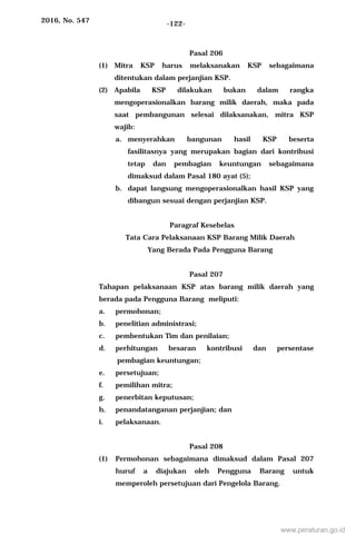 2016, No. 547 -122-
Pasal 206
(1) Mitra KSP harus melaksanakan KSP sebagaimana
ditentukan dalam perjanjian KSP.
(2) Apabila KSP dilakukan bukan dalam rangka
mengoperasionalkan barang milik daerah, maka pada
saat pembangunan selesai dilaksanakan, mitra KSP
wajib:
a. menyerahkan bangunan hasil KSP beserta
fasilitasnya yang merupakan bagian dari kontribusi
tetap dan pembagian keuntungan sebagaimana
dimaksud dalam Pasal 180 ayat (5);
b. dapat langsung mengoperasionalkan hasil KSP yang
dibangun sesuai dengan perjanjian KSP.
Paragraf Kesebelas
Tata Cara Pelaksanaan KSP Barang Milik Daerah
Yang Berada Pada Pengguna Barang
Pasal 207
Tahapan pelaksanaan KSP atas barang milik daerah yang
berada pada Pengguna Barang meliputi:
a. permohonan;
b. penelitian administrasi;
c. pembentukan Tim dan penilaian;
d. perhitungan besaran kontribusi dan persentase
pembagian keuntungan;
e. persetujuan;
f. pemilihan mitra;
g. penerbitan keputusan;
h. penandatanganan perjanjian; dan
i. pelaksanaan.
Pasal 208
(1) Permohonan sebagaimana dimaksud dalam Pasal 207
huruf a diajukan oleh Pengguna Barang untuk
memperoleh persetujuan dari Pengelola Barang.
www.peraturan.go.id
 