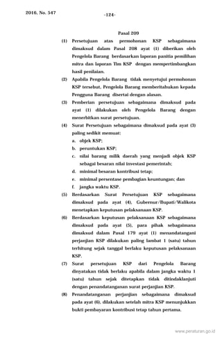 2016, No. 547 -124-
Pasal 209
(1) Persetujuan atas permohonan KSP sebagaimana
dimaksud dalam Pasal 208 ayat (1) diberikan oleh
Pengelola Barang berdasarkan laporan panitia pemilihan
mitra dan laporan Tim KSP dengan mempertimbangkan
hasil penilaian.
(2) Apabila Pengelola Barang tidak menyetujui permohonan
KSP tersebut, Pengelola Barang memberitahukan kepada
Pengguna Barang disertai dengan alasan.
(3) Pemberian persetujuan sebagaimana dimaksud pada
ayat (1) dilakukan oleh Pengelola Barang dengan
menerbitkan surat persetujuan.
(4) Surat Persetujuan sebagaimana dimaksud pada ayat (3)
paling sedikit memuat:
a. objek KSP;
b. peruntukan KSP;
c. nilai barang milik daerah yang menjadi objek KSP
sebagai besaran nilai investasi pemerintah;
d. minimal besaran kontribusi tetap;
e. minimal persentase pembagian keuntungan; dan
f. jangka waktu KSP.
(5) Berdasarkan Surat Persetujuan KSP sebagaimana
dimaksud pada ayat (4), Gubernur/Bupati/Walikota
menetapkan keputusan pelaksanaan KSP.
(6) Berdasarkan keputusan pelaksanaan KSP sebagaimana
dimaksud pada ayat (5), para pihak sebagaimana
dimaksud dalam Pasal 179 ayat (1) menandatangani
perjanjian KSP dilakukan paling lambat 1 (satu) tahun
terhitung sejak tanggal berlaku keputusan pelaksanaan
KSP.
(7) Surat persetujuan KSP dari Pengelola Barang
dinyatakan tidak berlaku apabila dalam jangka waktu 1
(satu) tahun sejak ditetapkan tidak ditindaklanjuti
dengan penandatanganan surat perjanjian KSP.
(8) Penandatanganan perjanjian sebagaimana dimaksud
pada ayat (6), dilakukan setelah mitra KSP menunjukkan
bukti pembayaran kontribusi tetap tahun pertama.
www.peraturan.go.id
 