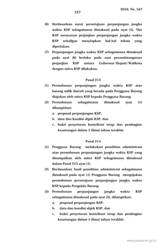 2016, No. 547
127
(6) Berdasarkan surat persetujuan perpanjangan jangka
waktu KSP sebagaimana dimaksud pada ayat (5), Tim
KSP menyusun perjanjian perpanjangan jangka waktu
KSP sekaligus menyiapkan hal-hal teknis yang
diperlukan.
(7) Perpanjangan jangka waktu KSP sebagaimana dimaksud
pada ayat (6) berlaku pada saat penandatanganan
perjanjian KSP antara Gubernur/Bupati/Walikota
dengan mitra KSP dilakukan.
Pasal 213
(1) Permohonan perpanjangan jangka waktu KSP atas
barang milik daerah yang berada pada Pengguna Barang
diajukan oleh mitra KSP kepada Pengguna Barang.
(2) Permohonan sebagaimana dimaksud ayat (1)
dilampirkan:
a. proposal perpanjangan KSP;
b. data dan kondisi objek KSP; dan
c. bukti penyetoran kontribusi tetap dan pembagian
keuntungan dalam 5 (lima) tahun terakhir.
Pasal 214
(1) Pengguna Barang melakukan penelitian administrasi
atas permohonan perpanjangan jangka waktu KSP yang
disampaikan oleh mitra KSP sebagaimana dimaksud
dalam Pasal 213 ayat (1).
(2) Berdasarkan hasil penelitian administrasi sebagaimana
dimaksud pada ayat (1) Pengguna Barang mengajukan
permohonan persetujuan perpanjangan jangka waktu
KSP kepada Pengelola Barang.
(3) Permohonan perpanjangan jangka waktu KSP
sebagaimana dimaksud pada ayat (2), dilampirkan:
a. proposal perpanjangan KSP;
b. data dan kondisi objek KSP; dan
c. bukti penyetoran kontribusi tetap dan pembagian
keuntungan dalam 5 (lima) tahun terakhir.
www.peraturan.go.id
 