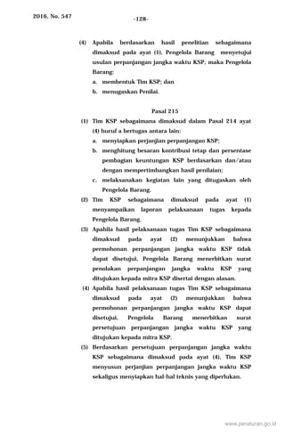 2016, No. 547 -128-
(4) Apabila berdasarkan hasil penelitian sebagaimana
dimaksud pada ayat (1), Pengelola Barang menyetujui
usulan perpanjangan jangka waktu KSP, maka Pengelola
Barang:
a. membentuk Tim KSP; dan
b. menugaskan Penilai.
Pasal 215
(1) Tim KSP sebagaimana dimaksud dalam Pasal 214 ayat
(4) huruf a bertugas antara lain:
a. menyiapkan perjanjian perpanjangan KSP;
b. menghitung besaran kontribusi tetap dan persentase
pembagian keuntungan KSP berdasarkan dan/atau
dengan mempertimbangkan hasil penilaian;
c. melaksanakan kegiatan lain yang ditugaskan oleh
Pengelola Barang.
(2) Tim KSP sebagaimana dimaksud pada ayat (1)
menyampaikan laporan pelaksanaan tugas kepada
Pengelola Barang.
(3) Apabila hasil pelaksanaan tugas Tim KSP sebagaimana
dimaksud pada ayat (2) menunjukkan bahwa
permohonan perpanjangan jangka waktu KSP tidak
dapat disetujui, Pengelola Barang menerbitkan surat
penolakan perpanjangan jangka waktu KSP yang
ditujukan kepada mitra KSP disertai dengan alasan.
(4) Apabila hasil pelaksanaan tugas Tim KSP sebagaimana
dimaksud pada ayat (2) menunjukkan bahwa
permohonan perpanjangan jangka waktu KSP dapat
disetujui, Pengelola Barang menerbitkan surat
persetujuan perpanjangan jangka waktu KSP yang
ditujukan kepada mitra KSP.
(5) Berdasarkan persetujuan perpanjangan jangka waktu
KSP sebagaimana dimaksud pada ayat (4), Tim KSP
menyusun perjanjian perpanjangan jangka waktu KSP
sekaligus menyiapkan hal-hal teknis yang diperlukan.
www.peraturan.go.id
 