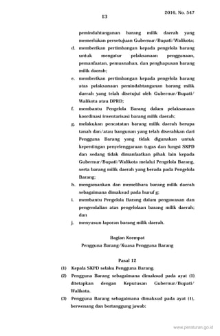 2016, No. 547
13
pemindahtanganan barang milik daerah yang
memerlukan persetujuan Gubernur/Bupati/Walikota;
d. memberikan pertimbangan kepada pengelola barang
untuk mengatur pelaksanaan penggunaan,
pemanfaatan, pemusnahan, dan penghapusan barang
milik daerah;
e. memberikan pertimbangan kepada pengelola barang
atas pelaksanaan pemindahtanganan barang milik
daerah yang telah disetujui oleh Gubernur/Bupati/
Walikota atau DPRD;
f. membantu Pengelola Barang dalam pelaksanaan
koordinasi inventarisasi barang milik daerah;
g. melakukan pencatatan barang milik daerah berupa
tanah dan/atau bangunan yang telah diserahkan dari
Pengguna Barang yang tidak digunakan untuk
kepentingan penyelenggaraan tugas dan fungsi SKPD
dan sedang tidak dimanfaatkan pihak lain kepada
Gubernur/Bupati/Walikota melalui Pengelola Barang,
serta barang milik daerah yang berada pada Pengelola
Barang;
h. mengamankan dan memelihara barang milik daerah
sebagaimana dimaksud pada huruf g;
i. membantu Pengelola Barang dalam pengawasan dan
pengendalian atas pengelolaan barang milik daerah;
dan
j. menyusun laporan barang milik daerah.
Bagian Keempat
Pengguna Barang/Kuasa Pengguna Barang
Pasal 12
(1) Kepala SKPD selaku Pengguna Barang.
(2) Pengguna Barang sebagaimana dimaksud pada ayat (1)
ditetapkan dengan Keputusan Gubernur/Bupati/
Walikota.
(3) Pengguna Barang sebagaimana dimaksud pada ayat (1),
berwenang dan bertanggung jawab:
www.peraturan.go.id
 