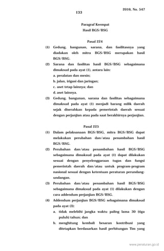 2016, No. 547
133
Paragraf Keempat
Hasil BGS/BSG
Pasal 224
(1) Gedung, bangunan, sarana, dan fasilitasnya yang
diadakan oleh mitra BGS/BSG merupakan hasil
BGS/BSG.
(2) Sarana dan fasilitas hasil BGS/BSG sebagaimana
dimaksud pada ayat (1), antara lain:
a. peralatan dan mesin;
b. jalan, irigasi dan jaringan;
c. aset tetap lainnya; dan
d. aset lainnya.
(3) Gedung, bangunan, sarana dan fasilitas sebagaimana
dimaksud pada ayat (1) menjadi barang milik daerah
sejak diserahkan kepada pemerintah daerah sesuai
dengan perjanjian atau pada saat berakhirnya perjanjian.
Pasal 225
(1) Dalam pelaksanaan BGS/BSG, mitra BGS/BSG dapat
melakukan perubahan dan/atau penambahan hasil
BGS/BSG.
(2) Perubahan dan/atau penambahan hasil BGS/BSG
sebagaimana dimaksud pada ayat (1) dapat dilakukan
sesuai dengan penyelenggaraan tugas dan fungsi
pemerintah daerah dan/atau untuk program-program
nasional sesuai dengan ketentuan peraturan perundang-
undangan.
(3) Perubahan dan/atau penambahan hasil BGS/BSG
sebagaimana dimaksud pada ayat (1) dilakukan dengan
cara addendum perjanjian BGS/BSG.
(4) Addendum perjanjian BGS/BSG sebagaimana dimaksud
pada ayat (3):
a. tidak melebihi jangka waktu paling lama 30 (tiga
puluh) tahun; dan
b. menghitung kembali besaran kontribusi yang
ditetapkan berdasarkan hasil perhitungan Tim yang
www.peraturan.go.id
 