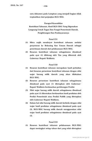 2016, No. 547 -136-
satu dokumen pada Lampiran yang menjadi bagian tidak
terpisahkan dari perjanjian BGS/BSG.
Paragraf Kesembilan
Kontribusi Tahunan, Hasil BGS/BSG Yang Digunakan
Langsung Untuk Tugas Dan Fungsi Pemerintah Daerah,
Penghitungan Dan Pembayarannya
Pasal 231
(1) Mitra wajib membayar kontribusi tahunan melalui
penyetoran ke Rekening Kas Umum Daerah sebagai
penerimaan daerah dari pelaksanaan BGS/BSG.
(2) Besaran kontribusi tahunan sebagaimana dimaksud
pada ayat (1) dihitung oleh Tim yang dibentuk oleh
Gubernur/Bupati/Walikota.
Pasal 232
(1) Besaran kontribusi tahunan merupakan hasil perkalian
dari besaran persentase kontribusi tahunan dengan nilai
wajar barang milik daerah yang akan dilakukan
BGS/BSG.
(2) Besaran persentase kontribusi tahunan sebagaimana
dimaksud pada ayat (1) ditetapkan oleh Gubernur/
Bupati/Walikota berdasarkan perhitungan Penilai.
(3) Nilai wajar barang milik daerah sebagaimana dimaksud
pada ayat (1) ditentukan berdasarkan hasil penilaian oleh
Penilai Pemerintah atau Penilai Publik yang ditetapkan
oleh Gubernur/Bupati/Walikota.
(4) Dalam hal nilai barang milik daerah berbeda dengan nilai
wajar hasil penilaian sebagaimana dimaksud pada ayat
(3), BGS/BSG barang milik daerah menggunakan nilai
wajar hasil penilaian sebagaimana dimaksud pada ayat
(3).
Pasal 233
(1) Besaran kontribusi tahunan pelaksanaan BGS/BSG
dapat meningkat setiap tahun dari yang telah ditetapkan
www.peraturan.go.id
 