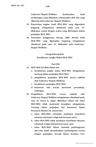 2016, No. 547 -138-
Gubernur/Bupati/Walikota berdasarkan hasil
perhitungan yang dilakukan rekomendasi oleh Tim yang
dibentuk oleh Gubernur/Bupati/Walikota.
(3) Penyerahan bagian hasil BGS/BSG yang digunakan
langsung sebagaimana dimaksud pada ayat (1),
dilakukan sesuai dengan waktu yang ditentukan dalam
perjanjian BGS/BSG.
(4) Penetapan penggunaan barang milik daerah hasil
BGS/BSG yang digunakan langsung sebagaimana
dimaksud pada ayat (1), dilakukan oleh Gubernur/
Bupati/Walikota.
Paragraf Kesepuluh
Berakhirnya Jangka Waktu BGS/BSG
Psal 236
(1) BGS/BSG berakhir dalam hal:
a. berakhirnya jangka waktu BGS/BSG sebagaimana
tertuang dalam perjanjian BGS/BSG;
b. pengakhiran perjanjian BGS/BSG secara sepihak
oleh Gubernur/Bupati/Walikota;
c. berakhirnya perjanjian BGS/BSG;
d. ketentuan lain sesuai peraturan perundang-
undangan.
(2) Pengakhiran BGS/BSG secara sepihak oleh
Gubernur/Bupati/Walikota sebagaimana dimaksud pada
ayat (1) huruf b, dapat dilakukan dalam hal mitra
BGS/BSG tidak memenuhi kewajiban sebagaimana
tertuang dalam perjanjian dan ketentuan dalam
Peraturan Menteri ini, antara lain:
a. mitra BGS/BSG terlambat membayar kontribusi
tahunan sebanyak 3 (tiga) kali berturut-turut;
b. mitra BGS/BSG tidak membayar kontribusi tahunan
sebanyak 3 (tiga) kali berturut-turut; atau
c. mitra BGS/BSG belum memulai pembangunan
dan/atau tidak menyelesaikan pembangunan sesuai
dengan perjanjian, kecuali dalam keadaan force
www.peraturan.go.id
 