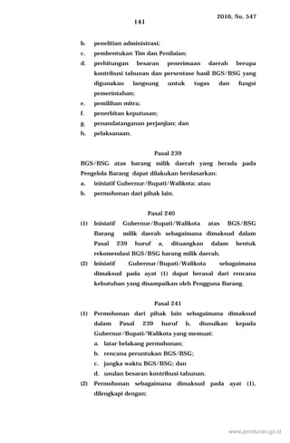 2016, No. 547
141
b. penelitian administrasi;
c. pembentukan Tim dan Penilaian;
d. perhitungan besaran penerimaan daerah berupa
kontribusi tahunan dan persentase hasil BGS/BSG yang
digunakan langsung untuk tugas dan fungsi
pemerintahan;
e. pemilihan mitra;
f. penerbitan keputusan;
g. penandatanganan perjanjian; dan
h. pelaksanaan.
Pasal 239
BGS/BSG atas barang milik daerah yang berada pada
Pengelola Barang dapat dilakukan berdasarkan:
a. inisiatif Gubernur/Bupati/Walikota; atau
b. permohonan dari pihak lain.
Pasal 240
(1) Inisiatif Gubernur/Bupati/Walikota atas BGS/BSG
Barang milik daerah sebagaimana dimaksud dalam
Pasal 239 huruf a, dituangkan dalam bentuk
rekomendasi BGS/BSG barang milik daerah.
(2) Inisiatif Gubernur/Bupati/Walikota sebagaimana
dimaksud pada ayat (1) dapat berasal dari rencana
kebutuhan yang disampaikan oleh Pengguna Barang.
Pasal 241
(1) Permohonan dari pihak lain sebagaimana dimaksud
dalam Pasal 239 huruf b, diusulkan kepada
Gubernur/Bupati/Walikota yang memuat:
a. latar belakang permohonan;
b. rencana peruntukan BGS/BSG;
c. jangka waktu BGS/BSG; dan
d. usulan besaran kontribusi tahunan.
(2) Permohonan sebagaimana dimaksud pada ayat (1),
dilengkapi dengan:
www.peraturan.go.id
 