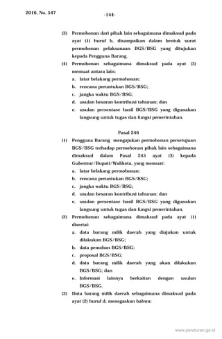 2016, No. 547 -144-
(3) Permohonan dari pihak lain sebagaimana dimaksud pada
ayat (1) huruf b, disampaikan dalam bentuk surat
permohonan pelaksanaan BGS/BSG yang ditujukan
kepada Pengguna Barang.
(4) Permohonan sebagaimana dimaksud pada ayat (3)
memuat antara lain:
a. latar belakang permohonan;
b. rencana peruntukan BGS/BSG;
c. jangka waktu BGS/BSG;
d. usulan besaran kontribusi tahunan; dan
e. usulan persentase hasil BGS/BSG yang digunakan
langsung untuk tugas dan fungsi pemerintahan.
Pasal 246
(1) Pengguna Barang mengajukan permohonan persetujuan
BGS/BSG terhadap permohonan pihak lain sebagaimana
dimaksud dalam Pasal 245 ayat (3) kepada
Gubernur/Bupati/Walikota, yang memuat:
a. latar belakang permohonan;
b. rencana peruntukan BGS/BSG;
c. jangka waktu BGS/BSG;
d. usulan besaran kontribusi tahunan; dan
e. usulan persentase hasil BGS/BSG yang digunakan
langsung untuk tugas dan fungsi pemerintahan.
(2) Permohonan sebagaimana dimaksud pada ayat (1)
disertai:
a. data barang milik daerah yang diajukan untuk
dilakukan BGS/BSG;
b. data pemohon BGS/BSG;
c. proposal BGS/BSG;
d. data barang milik daerah yang akan dilakukan
BGS/BSG; dan
e. Informasi lainnya berkaitan dengan usulan
BGS/BSG.
(3) Data barang milik daerah sebagaimana dimaksud pada
ayat (2) huruf d, menegaskan bahwa:
www.peraturan.go.id
 