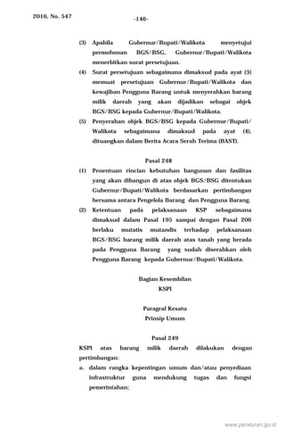2016, No. 547 -146-
(3) Apabila Gubernur/Bupati/Walikota menyetujui
permohonan BGS/BSG, Gubernur/Bupati/Walikota
menerbitkan surat persetujuan.
(4) Surat persetujuan sebagaimana dimaksud pada ayat (3)
memuat persetujuan Gubernur/Bupati/Walikota dan
kewajiban Pengguna Barang untuk menyerahkan barang
milik daerah yang akan dijadikan sebagai objek
BGS/BSG kepada Gubernur/Bupati/Walikota.
(5) Penyerahan objek BGS/BSG kepada Gubernur/Bupati/
Walikota sebagaimana dimaksud pada ayat (4),
dituangkan dalam Berita Acara Serah Terima (BAST).
Pasal 248
(1) Penentuan rincian kebutuhan bangunan dan fasilitas
yang akan dibangun di atas objek BGS/BSG ditentukan
Gubernur/Bupati/Walikota berdasarkan pertimbangan
bersama antara Pengelola Barang dan Pengguna Barang.
(2) Ketentuan pada pelaksanaan KSP sebagaimana
dimaksud dalam Pasal 195 sampai dengan Pasal 206
berlaku mutatis mutandis terhadap pelaksanaan
BGS/BSG barang milik daerah atas tanah yang berada
pada Pengguna Barang yang sudah diserahkan oleh
Pengguna Barang kepada Gubernur/Bupati/Walikota.
Bagian Kesembilan
KSPI
Paragraf Kesatu
Prinsip Umum
Pasal 249
KSPI atas barang milik daerah dilakukan dengan
pertimbangan:
a. dalam rangka kepentingan umum dan/atau penyediaan
infrastruktur guna mendukung tugas dan fungsi
pemerintahan;
www.peraturan.go.id
 