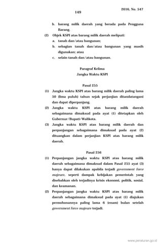 2016, No. 547
149
b. barang milik daerah yang berada pada Pengguna
Barang.
(2) Objek KSPI atas barang milik daerah meliputi:
a. tanah dan/atau bangunan;
b. sebagian tanah dan/atau bangunan yang masih
digunakan; atau
c. selain tanah dan/atau bangunan.
Paragraf Kelima
Jangka Waktu KSPI
Pasal 255
(1) Jangka waktu KSPI atas barang milik daerah paling lama
50 (lima puluh) tahun sejak perjanjian ditandatangani
dan dapat diperpanjang.
(2) Jangka waktu KSPI atas barang milik daerah
sebagaimana dimaksud pada ayat (1) ditetapkan oleh
Gubernur/Bupati/Walikota.
(3) Jangka waktu KSPI atas barang milik daerah dan
perpanjangan sebagaimana dimaksud pada ayat (2)
dituangkan dalam perjanjian KSPI atas barang milik
daerah.
Pasal 256
(1) Perpanjangan jangka waktu KSPI atas barang milik
daerah sebagaimana dimaksud dalam Pasal 255 ayat (3)
hanya dapat dilakukan apabila terjadi government force
majeure, seperti dampak kebijakan pemerintah yang
disebabkan oleh terjadinya krisis ekonomi, politik, sosial,
dan keamanan.
(2) Perpanjangan jangka waktu KSPI atas barang milik
daerah sebagaimana dimaksud pada ayat (1) diajukan
permohonannya paling lama 6 (enam) bulan setelah
government force majeure terjadi.
www.peraturan.go.id
 