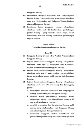 2016, No. 547
15
Pengguna Barang.
(2) Pelimpahan sebagian wewenang dan tanggungjawab
kepada Kuasa Pengguna Barang sebagaimana dimaksud
pada ayat (1) ditetapkan oleh Gubernur/Bupati/Walikota
atas usul Pengguna Barang.
(3) Penetapan kuasa pengguna barang sebagaimana
dimaksud pada ayat (1) berdasarkan pertimbangan
jumlah barang yang dikelola, beban kerja, lokasi,
kompetensi, dan/atau rentang kendali dan pertimbangan
objektif lainnya.
Bagian Kelima
Pejabat Penatausahaan Pengguna Barang
Pasal 14
(1) Pengguna Barang dibantu oleh Pejabat Penatausahaan
Pengguna Barang.
(2) Pejabat Penatausahaan Pengguna Barang sebagaimana
dimaksud pada ayat (1) ditetapkan oleh Gubernur/
Bupati/Walikota atas usul Pengguna Barang.
(3) Pejabat Penatausahaan Pengguna Barang sebagaimana
dimaksud pada ayat (2) yaitu pejabat yang membidangi
fungsi pengelolaan barang milik daerah pada Pengguna
Barang.
(4) Pejabat Penatausahaan Pengguna Barang sebagaimana
dimaksud pada ayat (2) berwenang dan bertanggung
jawab:
a. menyiapkan rencana kebutuhan dan penganggaran
barang milik daerah pada Pengguna Barang;
b. meneliti usulan permohonan penetapan status
penggunaan barang yang diperoleh dari beban APBD
dan perolehan lainnya yang sah;
c. meneliti pencatatan dan inventarisasi barang milik
daerah yang dilaksanakan oleh Pengurus Barang
dan/atau Pengurus Barang Pembantu;
d. menyusun pengajuan usulan pemanfaatan dan
pemindahtanganan barang milik daerah berupa tanah
www.peraturan.go.id
 