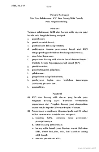 2016, No. 547 -152-
Paragraf Kedelapan
Tata Cara Pelaksanaan KSPI Atas Barang Milik Daerah
Pada Pengelola Barang
Pasal 261
Tahapan pelaksanaan KSPI atas barang milik daerah yang
berada pada Pengelola Barang meliputi:
a. permohonan;
b. penelitian administrasi;
c. pembentukan Tim dan penilaian;
d. perhitungan besaran penerimaan daerah dari KSPI
berupa pembagian kelebihan keuntungan (clawback);
e. penerbitan keputusan;
f. penyerahan barang milik daerah dari Gubernur/Bupati/
Walikota kepada Penanggung Jawab proyek KSPI;
g. pemilihan mitra;
h. penandatanganan perjanjian;
i. pelaksanaan;
j. pengamanan dan pemeliharaan;
k. pembayaran bagian atas kelebihan keuntungan
(clawback), jika ada; dan
l. pengakhiran.
Pasal 262
(1) KSPI atas barang milik daerah yang berada pada
Pengelola Barang dapat dilakukan berdasarkan
permohonan dari Pengelola Barang yang disampaikan
secara tertulis kepada Gubernur/Bupati/Walikota.
(2) Permohonan sebagaimana dimaksud pada ayat (1) paling
sedikit memuat data dan informasi mengenai:
a. identitas PJPK, termasuk dasar penetapan/
penunjukkannya;
b. latar belakang permohonan;
c. barang milik daerah yang diajukan untuk dilakukan
KSPI, antara lain jenis, nilai, dan kuantitas barang
milik daerah;
d. rencana peruntukan KSPI;
www.peraturan.go.id
 